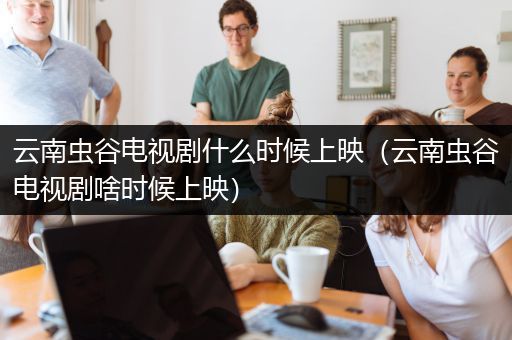 云南虫谷电视剧什么时候上映（云南虫谷电视剧啥时候上映）